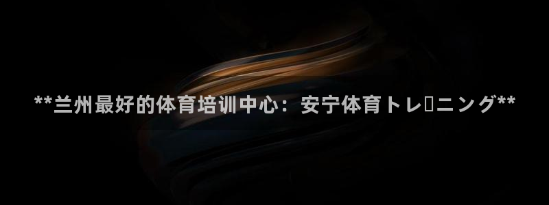 欧陆娱乐平台咋样啊赚钱：**兰州最好的体育培训中心：